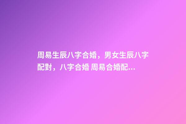 周易生辰八字合婚，男女生辰八字配對，八字合婚 周易合婚配對，男女生辰八字配對，八字合婚-第1張-觀點-玄機派